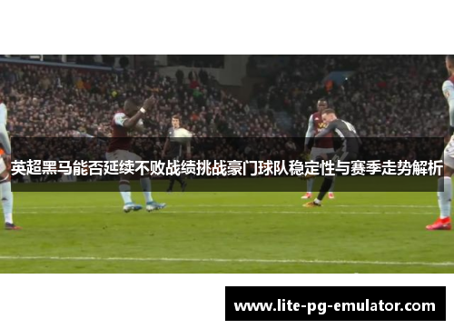 英超黑马能否延续不败战绩挑战豪门球队稳定性与赛季走势解析