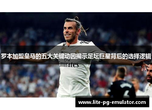罗本加盟皇马的五大关键动因揭示足坛巨星背后的选择逻辑