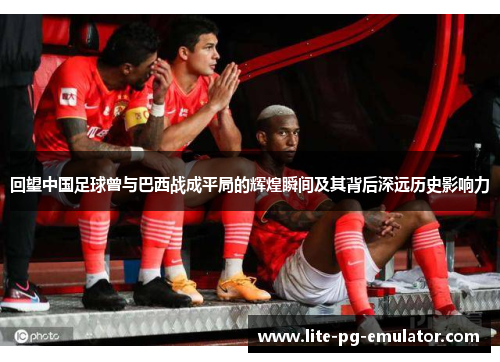 回望中国足球曾与巴西战成平局的辉煌瞬间及其背后深远历史影响力 回望中国足球曾与巴西战成平局的辉煌瞬间及其背后深远历史影响力