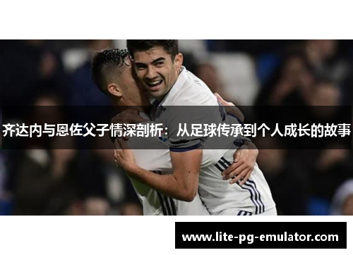 齐达内与恩佐父子情深剖析:从足球传承到个人成长的故事 齐达内与恩佐父子情深剖析:从足球传承到个人成长的故事