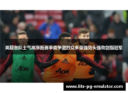 英超各队士气高涨新赛季竞争激烈众多豪强势头强劲剑指冠军