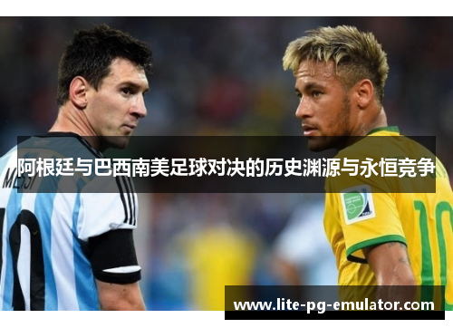 阿根廷与巴西南美足球对决的历史渊源与永恒竞争