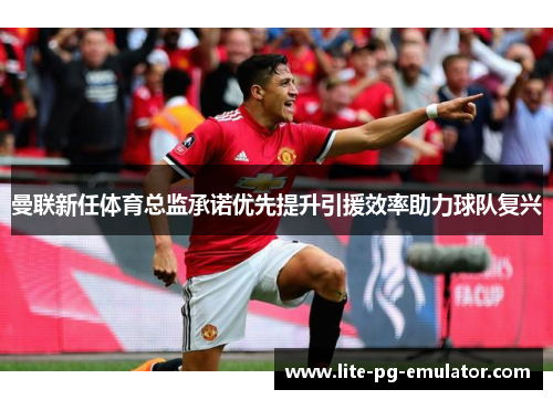 曼联新任体育总监承诺优先提升引援效率助力球队复兴 曼联新任体育总监承诺优先提升引援效率助力球队复兴