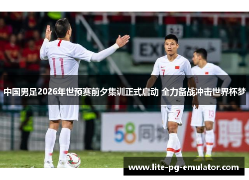 中国男足2026年世预赛前夕集训正式启动 全力备战冲击世界杯梦