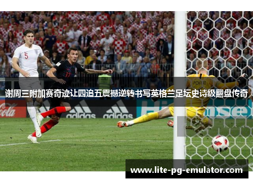 谢周三附加赛奇迹让四追五震撼逆转书写英格兰足坛史诗级翻盘传奇 谢周三附加赛奇迹让四追五震撼逆转书写英格兰足坛史诗级翻盘传奇