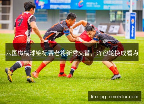 六国橄榄球锦标赛老将新秀交替，阵容轮换成看点