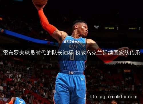 雷布罗夫球员时代的队长袖标 执教乌克兰延续国家队传承 雷布罗夫球员时代的队长袖标 执教乌克兰延续国家队传承